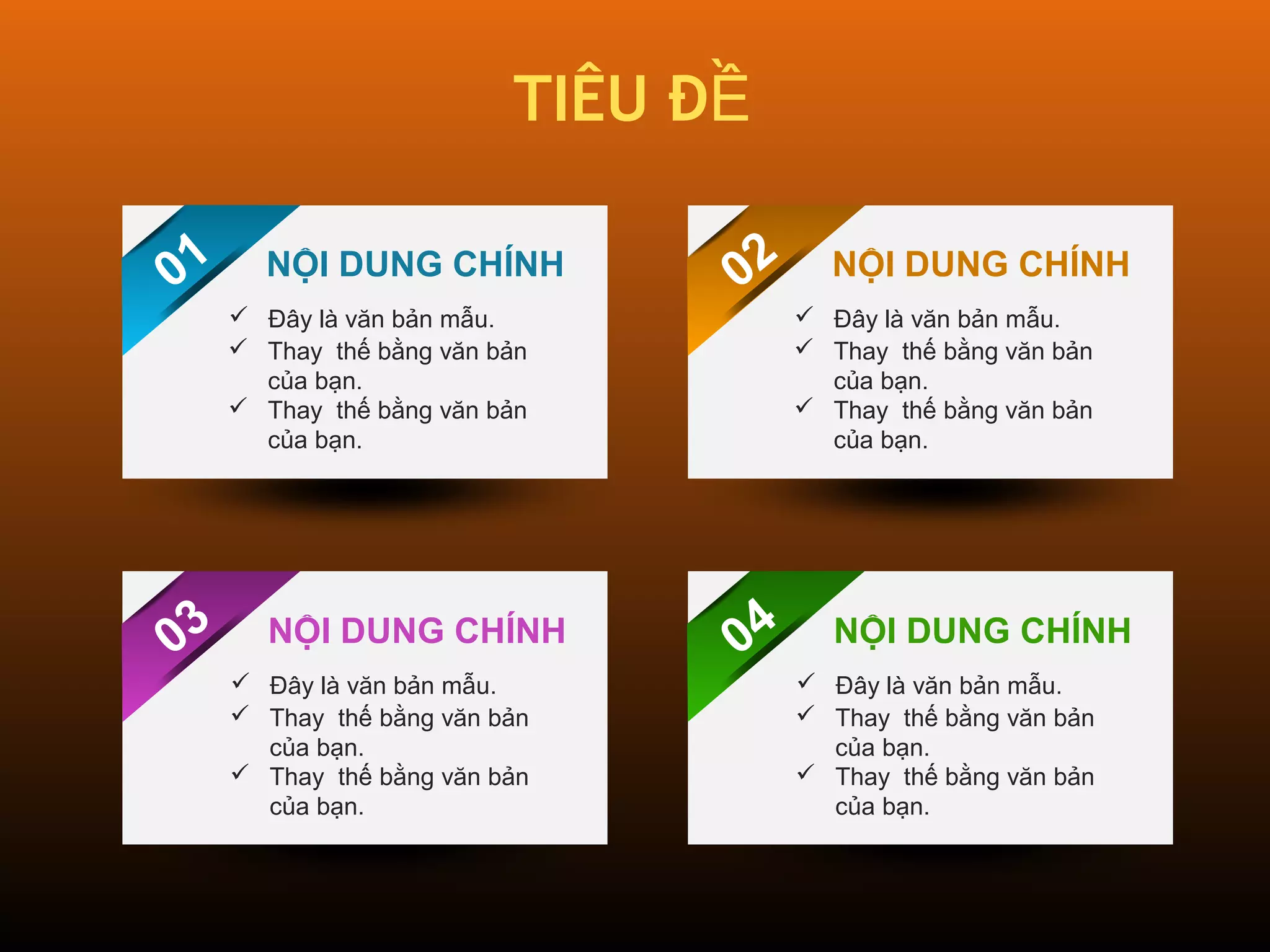 TIÊU ĐỀ 
01 
NỘI DUNG CHÍNH 
02 
 Đây là văn bản mẫu. 
 Thay thế bằng văn bản 
của bạn. 
 Thay thế bằng văn bản 
của bạn. 
03 
04 
NỘI DUNG CHÍNH 
 Đây là văn bản mẫu. 
 Thay thế bằng văn bản 
của bạn. 
 Thay thế bằng văn bản 
của bạn. 
NỘI DUNG CHÍNH 
 Đây là văn bản mẫu. 
 Thay thế bằng văn bản 
của bạn. 
 Thay thế bằng văn bản 
của bạn. 
NỘI DUNG CHÍNH 
 Đây là văn bản mẫu. 
 Thay thế bằng văn bản 
của bạn. 
 Thay thế bằng văn bản 
của bạn. 
 