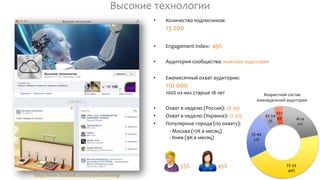 18-24
22%
25-34
46%
35-44
21%
45-54
7%
55+
4%
Возрастной состав
еженедельной аудитории
https://www.facebook.com/VysokieTehnologii
Высокие технологии
• Количество подписчиков:
13 200
• Engagement Index: 49%
• Аудитория сообщества: мужская аудитория
• Ежемесячный охват аудитории:
110 000
100% из них старше 18 лет
• Охват в неделю (Россия): 28 391
• Охват в неделю (Украина): 17 325
• Популярные города (по охвату):
- Москва (17К в месяц)
- Киев (9К в месяц)
55% 45%
 