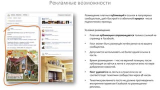 Рекламные возможности
Размещение платных публикаций и ссылок в популярных
сообществах, даёт быстрый и стабильный прирост числа
подписчиков страницы.
Условия размещения:
• Платная публикация сопровождается только ссылкой на
страницу в Facebook.
• Пост может быть размещён путём репоста из вашего
сообщества.
• Допускается использовать не более одной ссылки в
посте.
• Время размещения - 1 час на верхней позиции, после
публикация остаётся в ленте и спускается вниз по мере
добавления новостей.
• Пост удаляется из ленты в случае если он не
соответствует тематики сообщества через 48 часов.
• Тематика рекламного поста не должна противоречить
внутренним правилам Facebook по размещению
рекламы.
 