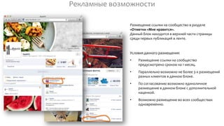 Рекламные возможности
Размещение ссылки на сообщество в разделе
«Отметки «Мне нравится».
Данный блок находится в верхней части страницы
среди первых публикаций в ленте.
Условия данного размещения:
• Размещение ссылки на сообщество
предусмотрено сроком на 1 месяц.
• Параллельно возможно не более 3-х размещений
разных клиентов в данном блоке.
• По согласованию возможно единоличное
размещение в данном блоке с дополнительной
наценкой.
• Возможно размещение во всех сообществах
одновременно.
 