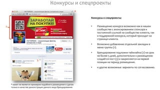 Конкурсы и спецпроекты
Конкурсы и спецпроекты:
• Размещение конкурса возможно как в нашем
сообществе с анонсированием спонсора и
постоянной ссылкой на сообщество клиента, так
и поддержкой конкурса, который проходит на
странице клиента.
• Возможно добавление отдельной закладки в
меню группы (1).
• Брендирование подложки таймлайна (2) на срок
не более 5 дней, дополнительно к размещению
создаётся пост (3) и закрепляется на первой
позиции на период размещения.
• и другие возможные варианты по согласованию.
* макет не является примером подобного размещения и сделан
только в качестве демонстрации данного вида брендирования.
*
1.
2.
3.
 