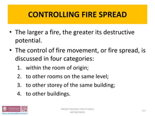 CONTROLLING FIRE SPREAD
• The larger a fire, the greater its destructive
potential.
• The control of fire movement, or fire spread, is
discussed in four categories:
1. within the room of origin;
2. to other rooms on the same level;
3. to other storey of the same building;
4. to other buildings.
157
PROGETTAZIONE STRUTTURALE
ANTINCENDIO
 