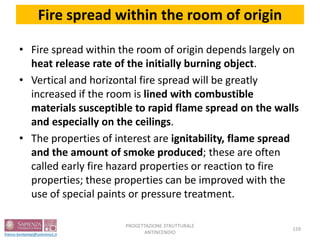 Fire spread within the room of origin
• Fire spread within the room of origin depends largely on
heat release rate of the initially burning object.
• Vertical and horizontal fire spread will be greatly
increased if the room is lined with combustible
materials susceptible to rapid flame spread on the walls
and especially on the ceilings.
• The properties of interest are ignitability, flame spread
and the amount of smoke produced; these are often
called early fire hazard properties or reaction to fire
properties; these properties can be improved with the
use of special paints or pressure treatment.
159
PROGETTAZIONE STRUTTURALE
ANTINCENDIO
 