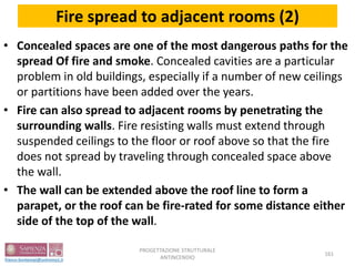 Fire spread to adjacent rooms (2)
• Concealed spaces are one of the most dangerous paths for the
spread Of fire and smoke. Concealed cavities are a particular
problem in old buildings, especially if a number of new ceilings
or partitions have been added over the years.
• Fire can also spread to adjacent rooms by penetrating the
surrounding walls. Fire resisting walls must extend through
suspended ceilings to the floor or roof above so that the fire
does not spread by traveling through concealed space above
the wall.
• The wall can be extended above the roof line to form a
parapet, or the roof can be fire-rated for some distance either
side of the top of the wall.
161
PROGETTAZIONE STRUTTURALE
ANTINCENDIO
 