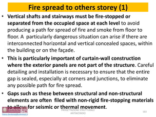 Fire spread to others storey (1)
• Vertical shafts and stairways must be fire-stopped or
separated from the occupied space at each level to avoid
producing a path for spread of fire and smoke from floor to
floor. A particularly dangerous situation can arise if there are
interconnected horizontal and vertical concealed spaces, within
the building or on the façade.
• This is particularly important of curtain-wall construction
where the exterior panels are not part of the structure. Careful
detailing and installation is necessary to ensure that the entire
gap is sealed, especially at corners and junctions, to eliminate
any possible path for fire spread.
• Gaps such as these between structural and non-structural
elements are often filed with non-rigid fire-stopping materials
to allow for seismic or thermal movement.
163
PROGETTAZIONE STRUTTURALE
ANTINCENDIO
 