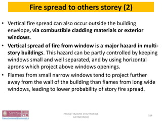 Fire spread to others storey (2)
• Vertical fire spread can also occur outside the building
envelope, via combustible cladding materials or exterior
windows.
• Vertical spread of fire from window is a major hazard in multi-
story buildings. This hazard can be partly controlled by keeping
windows small and well separated, and by using horizontal
aprons which project above windows openings.
• Flames from small narrow windows tend to project further
away from the wall of the building than flames from long wide
windows, leading to lower probability of story fire spread.
164
PROGETTAZIONE STRUTTURALE
ANTINCENDIO
 
