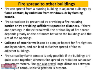 Fire spread to other buildings
• Fire can spread from a burning building to adjacent buildings by
flame contact, by radiation from windows, or by flaming
brands.
• Fire spread can be prevented by providing a fire-resisting
barrier or by providing sufficient separation distances. If there
are openings in the external wall, the probability of fire spread
depends greatly on the distances between the buildings and the
size of the openings.
• Collapse of exterior walls can be a major hazard for fire-fighters
and bystanders, and can lead to further spread of fire to
adjacent buildings.
• Fire spread by flame contact is only possible if the buildings are
quite close together, whereas fire spread by radiation can occur
over many meters. Fire can also travel large distances between
buildings if combustible vegetation is present. 166
PROGETTAZIONE STRUTTURALE
ANTINCENDIO
 