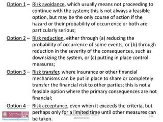 Option 1 – Risk avoidance, which usually means not proceeding to
continue with the system; this is not always a feasible
option, but may be the only course of action if the
hazard or their probability of occurrence or both are
particularly serious;
Option 2 – Risk reduction, either through (a) reducing the
probability of occurrence of some events, or (b) through
reduction in the severity of the consequences, such as
downsizing the system, or (c) putting in place control
measures;
Option 3 – Risk transfer, where insurance or other financial
mechanisms can be put in place to share or completely
transfer the financial risk to other parties; this is not a
feasible option where the primary consequences are not
financial;
Option 4 – Risk acceptance, even when it exceeds the criteria, but
perhaps only for a limited time until other measures can
be taken.
193
PROGETTAZIONE STRUTTURALE
ANTINCENDIO
 