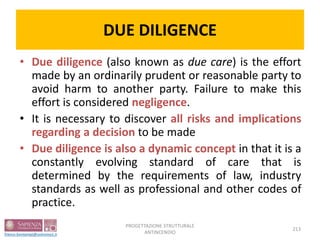DUE DILIGENCE
• Due diligence (also known as due care) is the effort
made by an ordinarily prudent or reasonable party to
avoid harm to another party. Failure to make this
effort is considered negligence.
• It is necessary to discover all risks and implications
regarding a decision to be made
• Due diligence is also a dynamic concept in that it is a
constantly evolving standard of care that is
determined by the requirements of law, industry
standards as well as professional and other codes of
practice.
213
PROGETTAZIONE STRUTTURALE
ANTINCENDIO
 