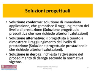 Soluzioni progettuali
• Soluzione conforme: soluzione di immediata
applicazione, che garantisce il raggiungimento del
livello di prestazione (Soluzione progettuale
prescrittiva che non richiede ulteriori valutazioni)
• Soluzione alternativa: il progettista è tenuto a
dimostrare il raggiungimento del livello di
prestazione (Soluzione progettuale prestazionale
che richiede ulteriori valutazioni).
• Soluzione in deroga: richiesta l'attivazione del
procedimento di deroga secondo la normativa
vigente.
242
PROGETTAZIONE STRUTTURALE
ANTINCENDIO
 