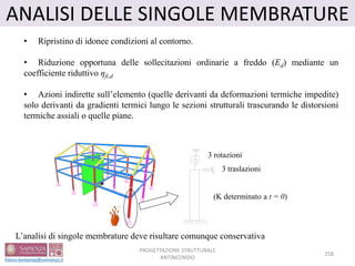 ANALISI DELLE SINGOLE MEMBRATURE
• Ripristino di idonee condizioni al contorno.
• Riduzione opportuna delle sollecitazioni ordinarie a freddo (Ed) mediante un
coefficiente riduttivo ηfi,d
• Azioni indirette sull’elemento (quelle derivanti da deformazioni termiche impedite)
solo derivanti da gradienti termici lungo le sezioni strutturali trascurando le distorsioni
termiche assiali o quelle piane.
L’analisi di singole membrature deve risultare comunque conservativa
3 rotazioni
3 traslazioni
(K determinato a t = 0)
258
PROGETTAZIONE STRUTTURALE
ANTINCENDIO
 