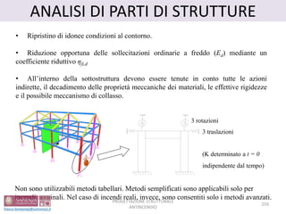 ANALISI DI PARTI DI STRUTTURE
(K determinato a t = 0
indipendente dal tempo)
3 rotazioni
3 traslazioni
• Ripristino di idonee condizioni al contorno.
• Riduzione opportuna delle sollecitazioni ordinarie a freddo (Ed) mediante un
coefficiente riduttivo ηfi,d
• All’interno della sottostruttura devono essere tenute in conto tutte le azioni
indirette, il decadimento delle proprietà meccaniche dei materiali, le effettive rigidezze
e il possibile meccanismo di collasso.
Non sono utilizzabili metodi tabellari. Metodi semplificati sono applicabili solo per
incendi nominali. Nel caso di incendi reali, invece, sono consentiti solo i metodi avanzati.
259
PROGETTAZIONE STRUTTURALE
ANTINCENDIO
 