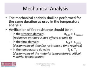 Mechanical Analysis
• The mechanical analysis shall be performed for
the same duration as used in the temperature
analysis.
• Verification of fire resistance should be in:
– in the strength domain: Rfi,d,t ≥ Efi,requ,t
(resistance at time t ≥ load effects at time t);
– in the time domain: tfi,d ≥ tfi,requ
(design value of time fire resistance ≥ time required)
– In the temperature domain: Td ≤ Tcr
(design value of the material temperature ≤ critical
material temperature);
264
PROGETTAZIONE STRUTTURALE
ANTINCENDIO
 