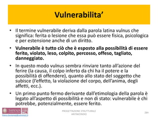 Vulnerabilita’
• Il termine vulnerabile deriva dalla parola latina vulnus che
significa: ferita o lesione che essa può essere fisica, psicologica
e per estensione anche di un diritto.
• Vulnerabile è tutto ciò che è esposto alla possibilità di essere
ferito, violato, leso, colpito, percosso, offeso, tagliato,
danneggiato.
• In questo modo vulnus sembra rinviare tanto all’azione del
ferire (la causa, il colpo inferto da chi ha il potere e la
possibilità di offendere), quanto allo stato del soggetto che
subisce (l’effetto, la violazione del corpo, dell’anima, degli
affetti, ecc.).
• Un primo punto fermo derivante dall’etimologia della parola è
legato all’aspetto di possibilità e non di stato: vulnerabile è chi
potrebbe, potenzialmente, essere ferito.
PROGETTAZIONE STRUTTURALE
ANTINCENDIO
284
 