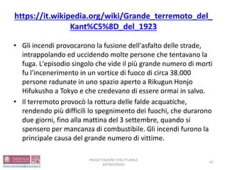 https://it.wikipedia.org/wiki/Grande_terremoto_del_
Kant%C5%8D_del_1923
• Gli incendi provocarono la fusione dell'asfalto delle strade,
intrappolando ed uccidendo molte persone che tentavano la
fuga. L'episodio singolo che vide il più grande numero di morti
fu l'incenerimento in un vortice di fuoco di circa 38.000
persone radunate in uno spazio aperto a Rikugun Honjo
Hifukusho a Tokyo e che credevano di essere ormai in salvo.
• Il terremoto provocò la rottura delle falde acquatiche,
rendendo più difficili lo spegnimento dei fuochi, che durarono
due giorni, fino alla mattina del 3 settembre, quando si
spensero per mancanza di combustibile. Gli incendi furono la
principale causa del grande numero di vittime.
PROGETTAZIONE STRUTTURALE
ANTINCENDIO
47
 