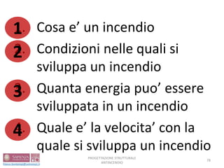 1. Cosa e’ un incendio
2. Condizioni nelle quali si
sviluppa un incendio
3. Quanta energia puo’ essere
sviluppata in un incendio
4. Quale e’ la velocita’ con la
quale si sviluppa un incendio
PROGETTAZIONE STRUTTURALE
ANTINCENDIO
78
1
2
3
4
 