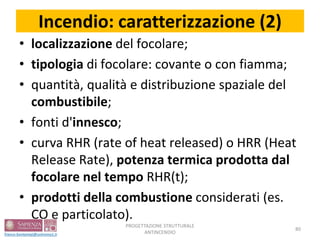 Incendio: caratterizzazione (2)
• localizzazione del focolare;
• tipologia di focolare: covante o con fiamma;
• quantità, qualità e distribuzione spaziale del
combustibile;
• fonti d'innesco;
• curva RHR (rate of heat released) o HRR (Heat
Release Rate), potenza termica prodotta dal
focolare nel tempo RHR(t);
• prodotti della combustione considerati (es.
CO e particolato).
PROGETTAZIONE STRUTTURALE
ANTINCENDIO
80
 