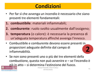 Condizioni
• Per far sì che avvenga un incendio è necessario che siano
presenti tre elementi fondamentali:
1. combustibile: materiali infiammabili;
2. comburente: ruolo svolto usualmente dall'ossigeno;
3. temperatura (o calore): è necessaria la presenza di
un'adeguata temperatura affinché avvenga l'innesco.
• Combustibile e comburente devono essere presenti in
proporzioni adeguate definite dal campo di
infiammabilità.
• Se non sono presenti uno o più dei tre elementi della
combustione, questa non può avvenire e – se l'incendio è
già in atto – si determina l'estinzione del fuoco.
PROGETTAZIONE STRUTTURALE
ANTINCENDIO
81
2
 