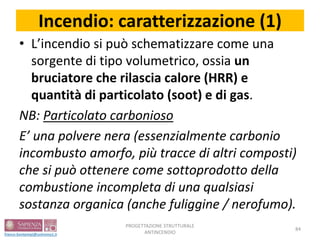 Incendio: caratterizzazione (1)
• L’incendio si può schematizzare come una
sorgente di tipo volumetrico, ossia un
bruciatore che rilascia calore (HRR) e
quantità di particolato (soot) e di gas.
NB: Particolato carbonioso
E’ una polvere nera (essenzialmente carbonio
incombusto amorfo, più tracce di altri composti)
che si può ottenere come sottoprodotto della
combustione incompleta di una qualsiasi
sostanza organica (anche fuliggine / nerofumo).
PROGETTAZIONE STRUTTURALE
ANTINCENDIO
84
 