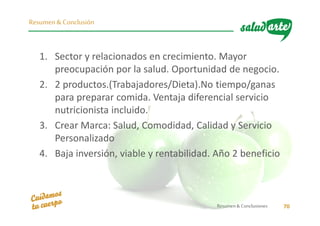 1. Sector y relacionados en crecimiento. Mayor
preocupación por la salud. Oportunidad de negocio.
2. 2 productos.(Trabajadores/Dieta).No tiempo/ganas
para preparar comida. Ventaja diferencial servicio
nutricionista incluido.
3. Crear Marca: Salud, Comodidad, Calidad y Servicio
Personalizado
4. Baja inversión, viable y rentabilidad. Año 2 beneficio
Resumen& Conclusiones 70
Resumen & Conclusión
 