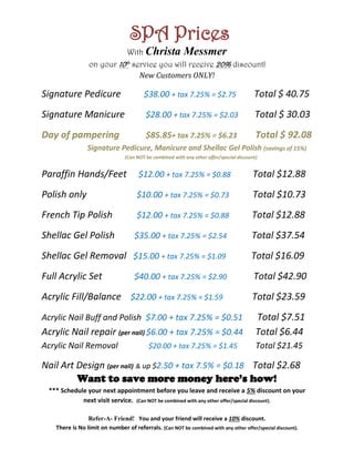 SPA Prices
Want to save more money here’s how!
*** Schedule your next appointment before you leave and receive a 5% discount on your
next visit service. (Can NOT be combined with any other offer/special discount).
Refer-A- Friend! You and your friend will receive a 10% discount.
There is No limit on number of referrals. (Can NOT be combined with any other offer/special discount).
With Christa Messmer
on your 10th
service you will receive 20% discount!
New Customers ONLY!
Signature Pedicure $38.00 + tax 7.25% = $2.75 Total $ 40.75
Signature Manicure $28.00 + tax 7.25% = $2.03 Total $ 30.03
Day of pampering $85.85+ tax 7.25% = $6.23 Total $ 92.08
Signature Pedicure, Manicure and Shellac Gel Polish (savings of 15%)
(Can NOT be combined with any other offer/special discount)
Paraffin Hands/Feet $12.00 + tax 7.25% = $0.88 Total $12.88
Polish only $10.00 + tax 7.25% = $0.73 Total $10.73
French Tip Polish $12.00 + tax 7.25% = $0.88 Total $12.88
Shellac Gel Polish $35.00 + tax 7.25% = $2.54 Total $37.54
Shellac Gel Removal $15.00 + tax 7.25% = $1.09 Total $16.09
Full Acrylic Set $40.00 + tax 7.25% = $2.90 Total $42.90
Acrylic Fill/Balance $22.00 + tax 7.25% = $1.59 Total $23.59
Acrylic Nail Buff and Polish $7.00 + tax 7.25% = $0.51 Total $7.51
Acrylic Nail repair (per nail) $6.00 + tax 7.25% = $0.44 Total $6.44
Acrylic Nail Removal $20.00 + tax 7.25% = $1.45 Total $21.45
Nail Art Design (per nail) & up $2.50 + tax 7.5% = $0.18 Total $2.68
 
