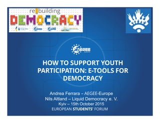EUROPEAN STUDENTS’ FORUM
HOW TO SUPPORT YOUTH
PARTICIPATION: E-TOOLS FOR
DEMOCRACY
Andrea Ferrara – AEGEE-Europe
Nils Altland – Liquid Democracy e. V.
Kyiv – 15th October 2015
 
