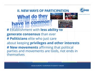 # Establishment with less ability to
generate consensus than ever
# Politicians elite who just care
about keeping privileges and other interests
# New movements affirming that political
parties and movements are tools, not ends in
themselves
AEGEE-EUROPE / EUROPEAN STUDENTS' FORUM
II. NEW WAYS OF PARTICIPATION
 