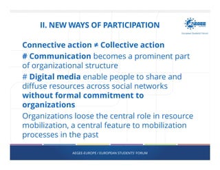 Connective action ≠ Collective action
# Communication becomes a prominent part
of organizational structure
# Digital media enable people to share and
diffuse resources across social networks
without formal commitment to
organizations
Organizations loose the central role in resource
mobilization, a central feature to mobilization
processes in the past
AEGEE-EUROPE / EUROPEAN STUDENTS' FORUM
II. NEW WAYS OF PARTICIPATION
 