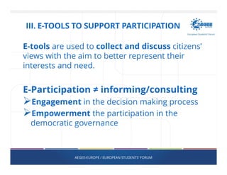 E-tools are used to collect and discuss citizens’
views with the aim to better represent their
interests and need.
E-Participation ≠ informing/consulting
Engagement in the decision making process
Empowerment the participation in the
democratic governance
AEGEE-EUROPE / EUROPEAN STUDENTS' FORUM
III. E-TOOLS TO SUPPORT PARTICIPATION
 