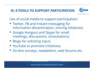 Use of social media to support participation:
• Twitter, FB and Instant messaging for
information dissemination, sharing initiatives;
• Google Hangout and Skype for small
meetings, discussions, consultations;
• Blogs for soliciting input;
• YouTube to promote initiatives;
• On-line surveys, newsletters, web forums etc.
AEGEE-EUROPE / EUROPEAN STUDENTS' FORUM
III. E-TOOLS TO SUPPORT PARTICIPATION
 