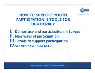 HOW TO SUPPORT YOUTH
PARTICIPATION: E-TOOLS FOR
DEMOCRACY
I. Democracy and participation in Europe
II. New ways of participation
III.E-tools to support participation
IV.What’s new in AEGEE?
AEGEE-EUROPE / EUROPEAN STUDENTS' FORUM
 