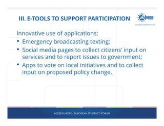 Innovative use of applications:
• Emergency broadcasting texting;
• Social media pages to collect citizens’ input on
services and to report issues to government;
• Apps to vote on local initiatives and to collect
input on proposed policy change.
AEGEE-EUROPE / EUROPEAN STUDENTS' FORUM
III. E-TOOLS TO SUPPORT PARTICIPATION
 