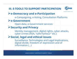 e-Democracy and e-Participation
e-Campaigning, e-Voting, Consultation Platforms
e-Government
Open-data, e-Government services
Security and Privacy
Identity management, digital rights, cyber attacks,
cyber crimes (NSA, “safe-harbour” etc.)
Social, legal and ethical issues
Surveillance Technologies and Legal Implications,
digital divide, freedom of expression and of
information (…)
AEGEE-EUROPE / EUROPEAN STUDENTS' FORUM
III. E-TOOLS TO SUPPORT PARTICIPATION
 
