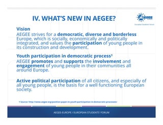 IV. WHAT’S NEW IN AEGEE?
Vision
AEGEE strives for a democratic, diverse and borderless
Europe, which is socially, economically and politically
integrated, and values the participation of young people in
its construction and development.
Youth participation in democratic process¹
AEGEE promotes and supports the involvement and
engagement of young people in their communities all
around Europe.
Active political participation of all citizens, and especially of
all young people, is the basis for a well functioning European
society.
AEGEE-EUROPE / EUROPEAN STUDENTS' FORUM
1 Source: http://www.aegee.org/position-paper-in-youth-participation-in-democratic-processes/
 