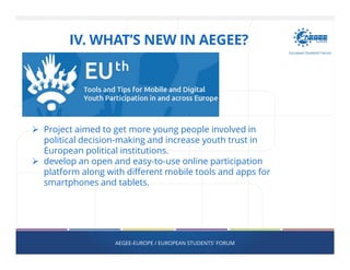 AEGEE-EUROPE / EUROPEAN STUDENTS' FORUM
Project aimed to get more young people involved in
political decision-making and increase youth trust in
European political institutions.
develop an open and easy-to-use online participation
platform along with different mobile tools and apps for
smartphones and tablets.
IV. WHAT’S NEW IN AEGEE?
 