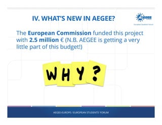 The European Commission funded this project
with 2.5 million € (N.B. AEGEE is getting a very
little part of this budget!)
AEGEE-EUROPE / EUROPEAN STUDENTS' FORUM
IV. WHAT’S NEW IN AEGEE?
 