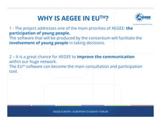 AEGEE-EUROPE / EUROPEAN STUDENTS' FORUM
1 - The project addresses one of the main priorities of AEGEE: the
participation of young people.
The software that will be produced by the consortium will facilitate the
involvement of young people in taking decisions.
2 – It is a great chance for AEGEE to improve the communication
within our huge network.
The EUth software can become the main consultation and participation
tool.
WHY IS AEGEE IN EUTH?
 