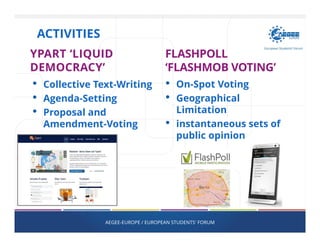 YPART ‘LIQUID
DEMOCRACY’
• Collective Text-Writing
• Agenda-Setting
• Proposal and
Amendment-Voting
FLASHPOLL
‘FLASHMOB VOTING’
• On-Spot Voting
• Geographical
Limitation
• instantaneous sets of
public opinion
AEGEE-EUROPE / EUROPEAN STUDENTS' FORUM
ACTIVITIES
 
