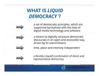 WHAT IS LIQUID
DEMOCRACY ?
a set of democratic principles, which are
supported by/realised with the help of
digital media technology and software
a means to digitally structure democratic
discourses in an open and accessible way,
driven by its users/citizens
time, place and intensity independent
a flexible (,liquid’) combination of direct and
representative democracy
 