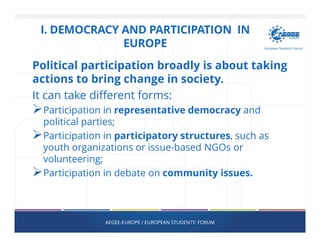 I. DEMOCRACY AND PARTICIPATION IN
EUROPE
Political participation broadly is about taking
actions to bring change in society.
It can take different forms:
Participation in representative democracy and
political parties;
Participation in participatory structures, such as
youth organizations or issue-based NGOs or
volunteering;
Participation in debate on community issues.
AEGEE-EUROPE / EUROPEAN STUDENTS' FORUM
 