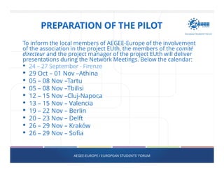 PREPARATION OF THE PILOT
To inform the local members of AEGEE-Europe of the involvement
of the association in the project EUth, the members of the comité
directeur and the project manager of the project EUth will deliver
presentations during the Network Meetings. Below the calendar:
• 24 – 27 September - Firenze
• 29 Oct – 01 Nov –Athina
• 05 – 08 Nov –Tartu
• 05 – 08 Nov –Tbilisi
• 12 – 15 Nov –Cluj-Napoca
• 13 – 15 Nov – Valencia
• 19 – 22 Nov – Berlin
• 20 – 23 Nov – Delft
• 26 – 29 Nov – Kraków
• 26 – 29 Nov – Sofia
AEGEE-EUROPE / EUROPEAN STUDENTS' FORUM
 