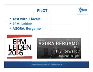 PILOT
• Test with 3 locals
• EPM, Leiden
• AGORA, Bergamo
AEGEE-EUROPE / EUROPEAN STUDENTS' FORUM
 