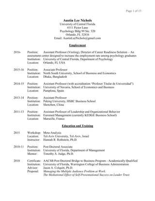 Page 1 of 13
Austin Lee Nichols
University of Central Florida
4111 Pictor Lane
Psychology Bldg 99 Ste. 320
Orlando, FL 32816
Email: AustinLeeNichols@gmail.com
Employment
2016- Position: Assistant Professor (Visiting), Director of Career Readiness Solution – An
assessment center designed to increase the employment rate among psychology graduates
Institution: University of Central Florida, Department of Psychology
Location: Orlando, FL USA
2015-16 Position: Associate Professor
Institution: North South University, School of Business and Economics
Location: Dhaka, Bangladesh
2014-15 Position: Assistant Professor (with accreditation “Profesor Titular de Universidad”)
Institution: University of Navarra, School of Economics and Business
Location: Pamplona, Spain
2013-14 Position: Assistant Professor
Institution: Peking University, HSBC Business School
Location: Shenzhen, China
2011-13 Position: Assistant Professor of Leadership and Organizational Behavior
Institution: Euromed Management (currently KEDGE Business School)
Location: Marseille, France
Education and Training
2015 Workshop: Meta-Analysis
Location: Tel-Aviv University, Tel-Aviv, Israel
Instructor: Hannah R. Rothstein, Ph.D.
2010-11 Position: Post Doctoral Associate
Institution: University of Florida, Department of Management
Mentor: Timothy A. Judge, Ph.D.
2010 Certificate: AACSB Post Doctoral Bridge to Business Program - Academically Qualified
Institution: University of Florida, Warrington College of Business Administration
Advisor: Jason A. Colquitt, Ph.D.
Proposal: Managing the Multiple Audience Problem at Work:
The Mediational Effect of Self-Presentational Success on Leader Trust.
 
