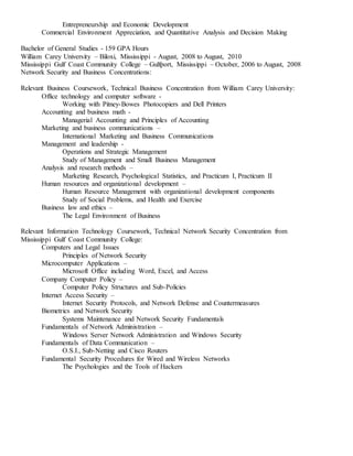 Entrepreneurship and Economic Development
Commercial Environment Appreciation, and Quantitative Analysis and Decision Making
Bachelor of General Studies - 159 GPA Hours
William Carey University – Biloxi, Mississippi - August, 2008 to August, 2010
Mississippi Gulf Coast Community College – Gulfport, Mississippi – October, 2006 to August, 2008
Network Security and Business Concentrations:
Relevant Business Coursework, Technical Business Concentration from William Carey University:
Office technology and computer software -
Working with Pitney-Bowes Photocopiers and Dell Printers
Accounting and business math -
Managerial Accounting and Principles of Accounting
Marketing and business communications –
International Marketing and Business Communications
Management and leadership -
Operations and Strategic Management
Study of Management and Small Business Management
Analysis and research methods –
Marketing Research, Psychological Statistics, and Practicum I, Practicum II
Human resources and organizational development –
Human Resource Management with organizational development components
Study of Social Problems, and Health and Exercise
Business law and ethics –
The Legal Environment of Business
Relevant Information Technology Coursework, Technical Network Security Concentration from
Mississippi Gulf Coast Community College:
Computers and Legal Issues
Principles of Network Security
Microcomputer Applications –
Microsoft Office including Word, Excel, and Access
Company Computer Policy –
Computer Policy Structures and Sub-Policies
Internet Access Security –
Internet Security Protocols, and Network Defense and Countermeasures
Biometrics and Network Security
Systems Maintenance and Network Security Fundamentals
Fundamentals of Network Administration –
Windows Server Network Administration and Windows Security
Fundamentals of Data Communication –
O.S.I., Sub-Netting and Cisco Routers
Fundamental Security Procedures for Wired and Wireless Networks
The Psychologies and the Tools of Hackers
 