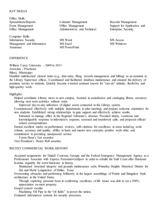 KEY SKILLS
Office Skills:
Spreadsheets/Reports
Event Management
Office Management
Calendar Management
Office Management
Administrative and Technical
Records Management
Support for Application and
Enterprise Security
Computer Skills:
Information Security
Management and Information
Assurance
MS Word
MS Excel
MS PowerPoint
MS Access
MS Windows
EXPERIENCE
William Carey University – 2009 to 2011
Associate / Practicum
Biloxi, Mississippi
Handled multifaceted clerical tasks (e.g., data entry, filing, records management and billing) as an assistant to
the Library Supervisor offices. Coordinated and facilitated database maintenance and ensured the delivery of
premium service to students. Quickly became a trusted assistant known for “can-do” attitude, flexibility and
high-quality work.
Highlights:
Helped coordinate Library move to new campus. Assisted in assimilation and cataloging library resources
allowing next term activities without crisis.
Improved day-to-day utilization of digital assets connected to the Library system.
Communicated effectively with multiple departments to plan meetings and prepare welcome orientation for
new students. Established strong relationships to gain support and effectively achieve results.
Entrusted to manage office in the Regional Librarian’s absence. Provided timely, courteous and
knowledgeable response to information requests; screened and transferred calls; and prepared official
school correspondence.
Earned excellent marks on performance reviews, with citations for excellence in areas including work
volume, accuracy and quality; ability to learn and master new concepts; positive work ethic; and
commitment to providing unsurpassed service.
5 term Dean’s List awardee
Vice-President’s Honor Roll awardee
RECENT COMMERCIAL WORK HISTORY
Accepted assignments for Tindall Concrete, Georgia and the Federal Emergency Management Agency as a
Professional Associate with Express Personnel-Gulfport in order to rebuild the Gulf Coast after Hurricane
Katrina, arguably the worst hurricane in history.
Maintained structural integrity and grounds maintenance on/in Winnetka Heights Historical District for
Jim and Merle Longnecker of Dallas, Texas.
Overcoming obstacles and performing brilliantly in the largest assemblage of Prairie and Bungalow Style
architecture in the United States.
Through exploring personal bests in confirming excellence of life issues was able to see a 500%
appreciation on most property.
Gospel concert vocalist
Machining Oil Pipe in the “oil fields” to power the nation.
Evaluated information systems for security processes.
 