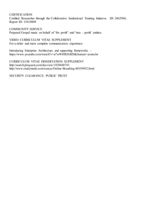 CERTIFICATION
Certified Researcher through the Collaborative Institutional Training Initiative. ID: 2862960,
Report ID: 15410809
COMMUNITY SERVICE
Prepared Gospel music on behalf of “for profit” and “non – profit’ entities.
VIDEO CURRICULUM VITAE SUPPLEMENT
For a richer and more complete communication experience:
Introducing Enterprise Architecture and supporting frameworks –
https://www.youtube.com/watch?v=a7wWHR56B20&feature=youtu.be
CURRICULUM VITAE DISSERTATION SUPPLEMENT
http://search.proquest.com/docview/1830448743
http://www.studymode.com/essays/Online-Branding-40359952.html
SECURITY CLEARANCE: PUBLIC TRUST
 