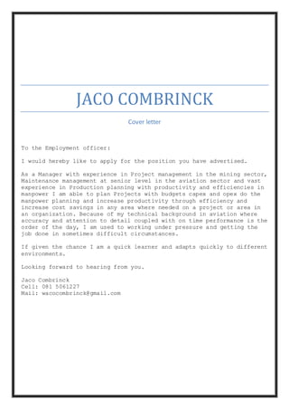 JACO COMBRINCK
Cover letter
To the Employment officer:
I would hereby like to apply for the position you have advertised.
As a Manager with experience in Project management in the mining sector,
Maintenance management at senior level in the aviation sector and vast
experience in Production planning with productivity and efficiencies in
manpower I am able to plan Projects with budgets capex and opex do the
manpower planning and increase productivity through efficiency and
increase cost savings in any area where needed on a project or area in
an organization. Because of my technical background in aviation where
accuracy and attention to detail coupled with on time performance is the
order of the day, I am used to working under pressure and getting the
job done in sometimes difficult circumstances.
If given the chance I am a quick learner and adapts quickly to different
environments.
Looking forward to hearing from you.
Jaco Combrinck
Cell: 081 5061227
Mail: wacocombrinck@gmail.com
 