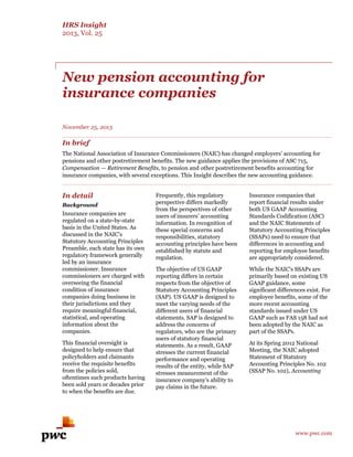 HRS Insight 
2013, Vol. 25 
www.pwc.com 
New pension accounting for 
insurance companies 
November 25, 2013 
In brief 
The National Association of Insurance Commissioners (NAIC) has changed employers’ accounting for 
pensions and other postretirement benefits. The new guidance applies the provisions of ASC 715, 
Compensation — Retirement Benefits, to pension and other postretirement benefits accounting for 
insurance companies, with several exceptions. This Insight describes the new accounting guidance. 
In detail 
Background 
Insurance companies are 
regulated on a state-by-state 
basis in the United States. As 
discussed in the NAIC’s 
Statutory Accounting Principles 
Preamble, each state has its own 
regulatory framework generally 
led by an insurance 
commissioner. Insurance 
commissioners are charged with 
overseeing the financial 
condition of insurance 
companies doing business in 
their jurisdictions and they 
require meaningful financial, 
statistical, and operating 
information about the 
companies. 
This financial oversight is 
designed to help ensure that 
policyholders and claimants 
receive the requisite benefits 
from the policies sold, 
oftentimes such products having 
been sold years or decades prior 
to when the benefits are due. 
Frequently, this regulatory 
perspective differs markedly 
from the perspectives of other 
users of insurers’ accounting 
information. In recognition of 
these special concerns and 
responsibilities, statutory 
accounting principles have been 
established by statute and 
regulation. 
The objective of US GAAP 
reporting differs in certain 
respects from the objective of 
Statutory Accounting Principles 
(SAP). US GAAP is designed to 
meet the varying needs of the 
different users of financial 
statements. SAP is designed to 
address the concerns of 
regulators, who are the primary 
users of statutory financial 
statements. As a result, GAAP 
stresses the current financial 
performance and operating 
results of the entity, while SAP 
stresses measurement of the 
insurance company's ability to 
pay claims in the future. 
Insurance companies that 
report financial results under 
both US GAAP Accounting 
Standards Codification (ASC) 
and the NAIC Statements of 
Statutory Accounting Principles 
(SSAPs) need to ensure that 
differences in accounting and 
reporting for employee benefits 
are appropriately considered. 
While the NAIC's SSAPs are 
primarily based on existing US 
GAAP guidance, some 
significant differences exist. For 
employee benefits, some of the 
more recent accounting 
standards issued under US 
GAAP such as FAS 158 had not 
been adopted by the NAIC as 
part of the SSAPs. 
At its Spring 2012 National 
Meeting, the NAIC adopted 
Statement of Statutory 
Accounting Principles No. 102 
(SSAP No. 102), Accounting 
 