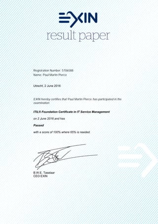 Registration Number: 5706588
Name: Paul Martin Pierce
Utrecht, 2 June 2016
EXIN hereby certifies that Paul Martin Pierce has participated in the
examination
ITIL® Foundation Certificate in IT Service Management
on 2 June 2016 and has
Passed
with a score of 100% where 65% is needed.
B.W.E. Taselaar
CEO EXIN
 