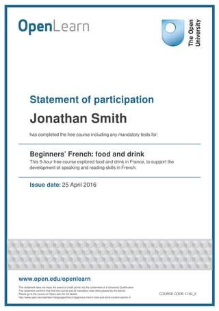Statement of participation
Jonathan Smith
has completed the free course including any mandatory tests for:
Beginners’ French: food and drink
This 5-hour free course explored food and drink in France, to support the
development of speaking and reading skills in French.
Issue date: 25 April 2016
www.open.edu/openlearn
This statement does not imply the award of credit points nor the conferment of a University Qualification.
This statement confirms that this free course and all mandatory tests were passed by the learner.
Please go to the course on OpenLearn for full details:
http://www.open.edu/openlearn/languages/french/beginners-french-food-and-drink/content-section-0
COURSE CODE: L192_2
 